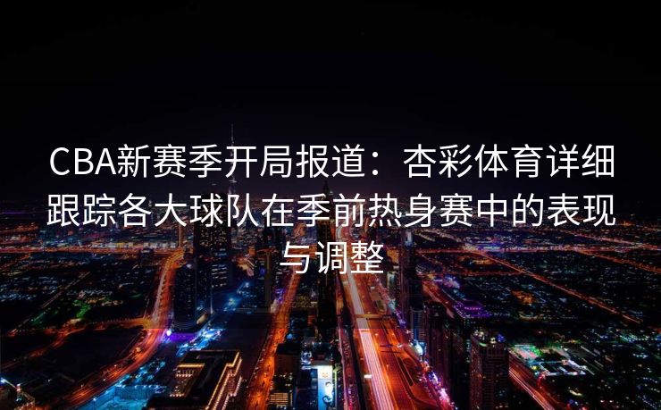 CBA新赛季开局报道：杏彩体育详细跟踪各大球队在季前热身赛中的表现与调整